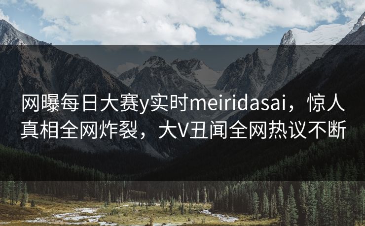 网曝每日大赛y实时meiridasai，惊人真相全网炸裂，大V丑闻全网热议不断