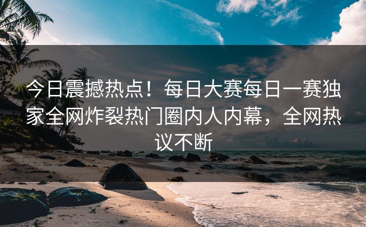 今日震撼热点！每日大赛每日一赛独家全网炸裂热门圈内人内幕，全网热议不断
