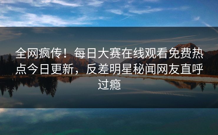 全网疯传！每日大赛在线观看免费热点今日更新，反差明星秘闻网友直呼过瘾