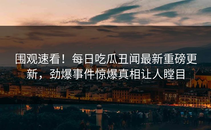 围观速看！每日吃瓜丑闻最新重磅更新，劲爆事件惊爆真相让人瞠目