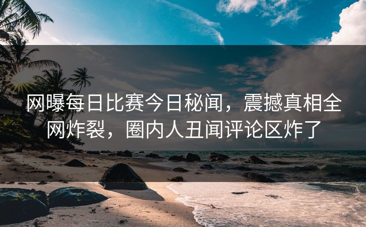 网曝每日比赛今日秘闻，震撼真相全网炸裂，圈内人丑闻评论区炸了