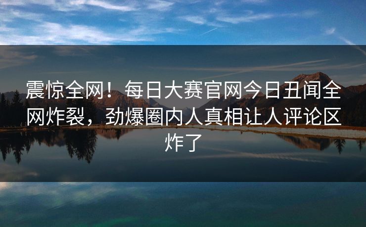 震惊全网！每日大赛官网今日丑闻全网炸裂，劲爆圈内人真相让人评论区炸了
