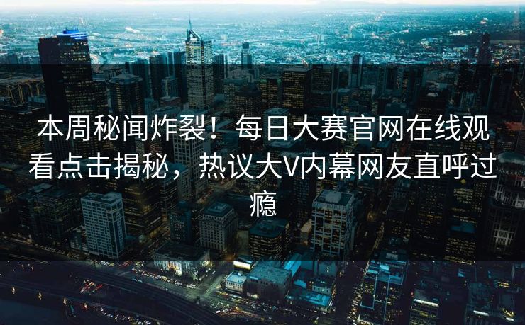 本周秘闻炸裂！每日大赛官网在线观看点击揭秘，热议大V内幕网友直呼过瘾