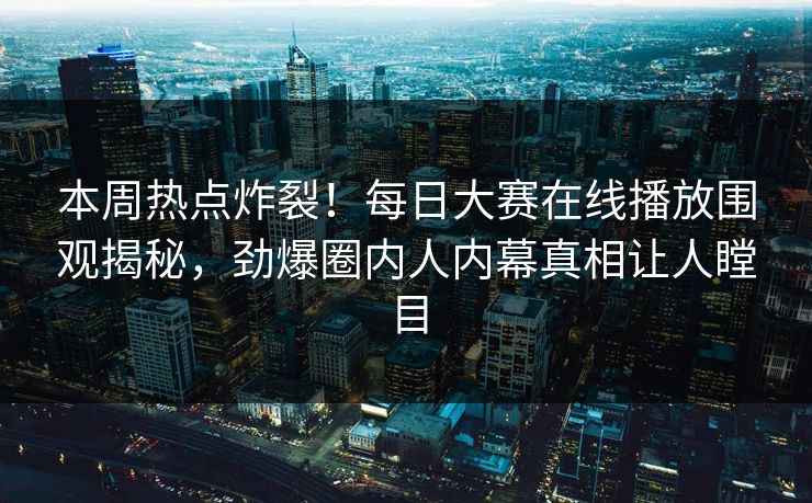本周热点炸裂！每日大赛在线播放围观揭秘，劲爆圈内人内幕真相让人瞠目