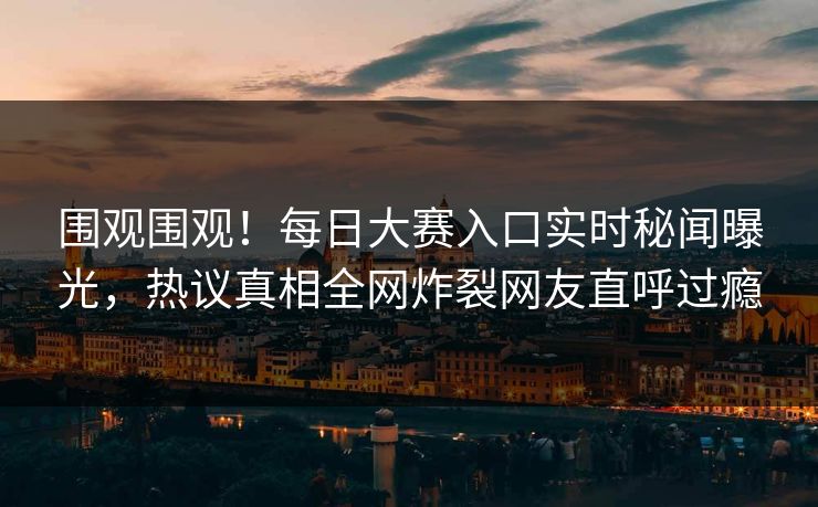 围观围观！每日大赛入口实时秘闻曝光，热议真相全网炸裂网友直呼过瘾