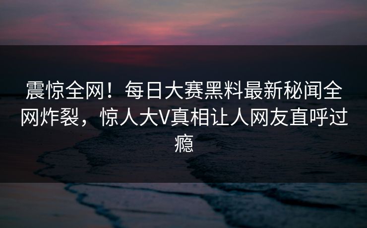 震惊全网！每日大赛黑料最新秘闻全网炸裂，惊人大V真相让人网友直呼过瘾