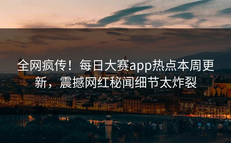 全网疯传！每日大赛app热点本周更新，震撼网红秘闻细节太炸裂