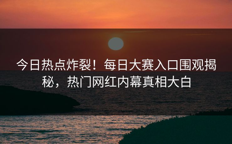 今日热点炸裂！每日大赛入口围观揭秘，热门网红内幕真相大白