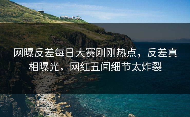 网曝反差每日大赛刚刚热点，反差真相曝光，网红丑闻细节太炸裂