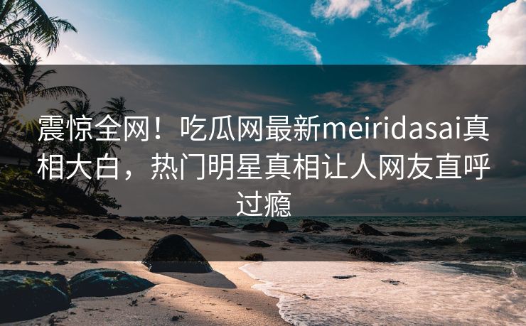 震惊全网！吃瓜网最新meiridasai真相大白，热门明星真相让人网友直呼过瘾