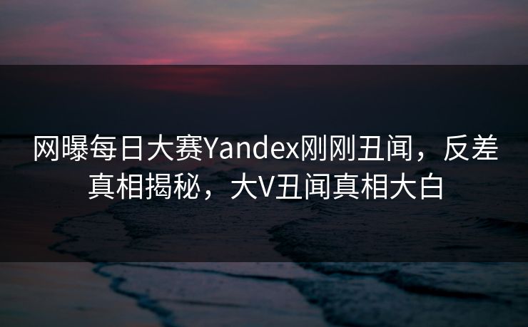 网曝每日大赛Yandex刚刚丑闻，反差真相揭秘，大V丑闻真相大白