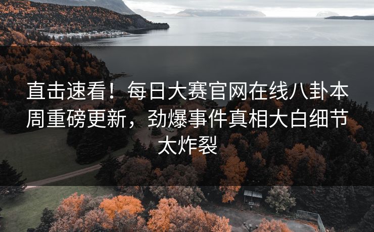 直击速看！每日大赛官网在线八卦本周重磅更新，劲爆事件真相大白细节太炸裂
