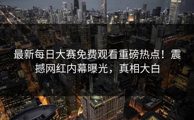 最新每日大赛免费观看重磅热点！震撼网红内幕曝光，真相大白