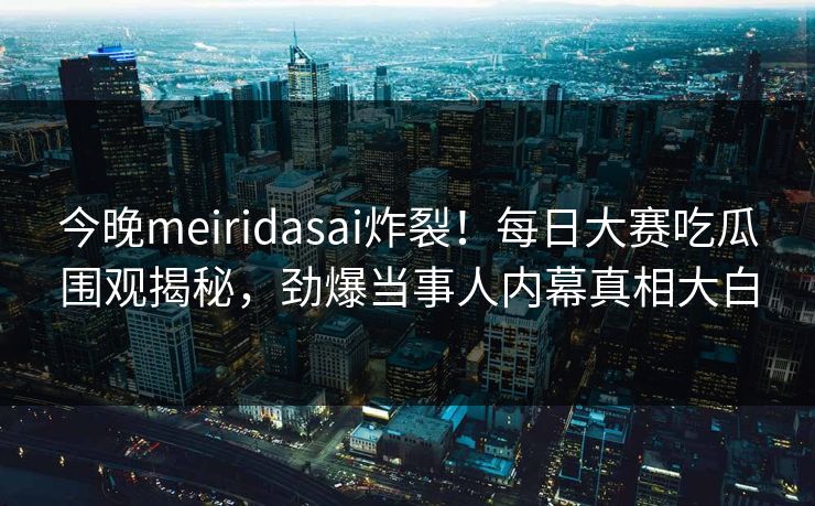 今晚meiridasai炸裂！每日大赛吃瓜围观揭秘，劲爆当事人内幕真相大白