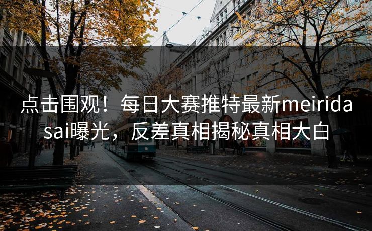 点击围观！每日大赛推特最新meiridasai曝光，反差真相揭秘真相大白