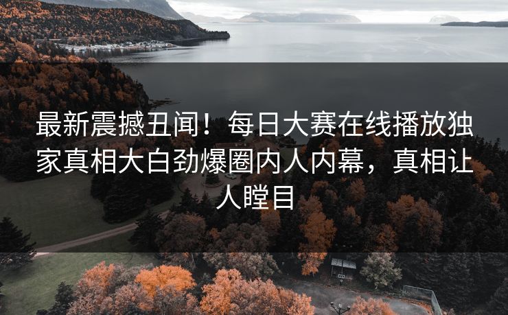 最新震撼丑闻！每日大赛在线播放独家真相大白劲爆圈内人内幕，真相让人瞠目