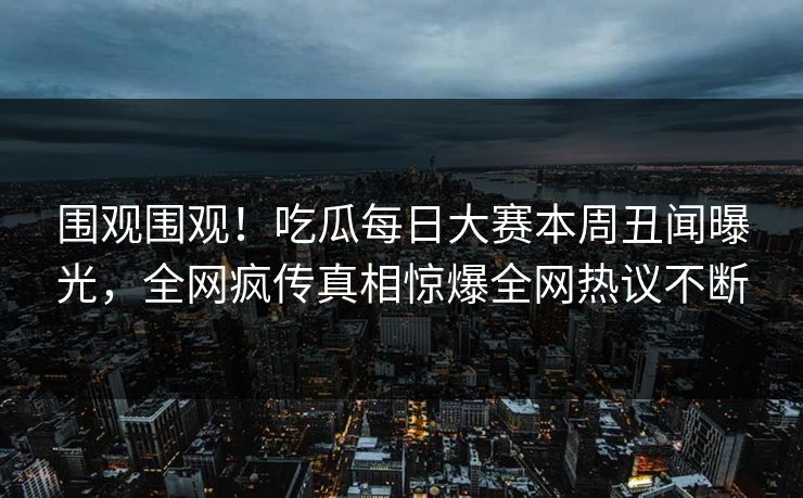 围观围观！吃瓜每日大赛本周丑闻曝光，全网疯传真相惊爆全网热议不断