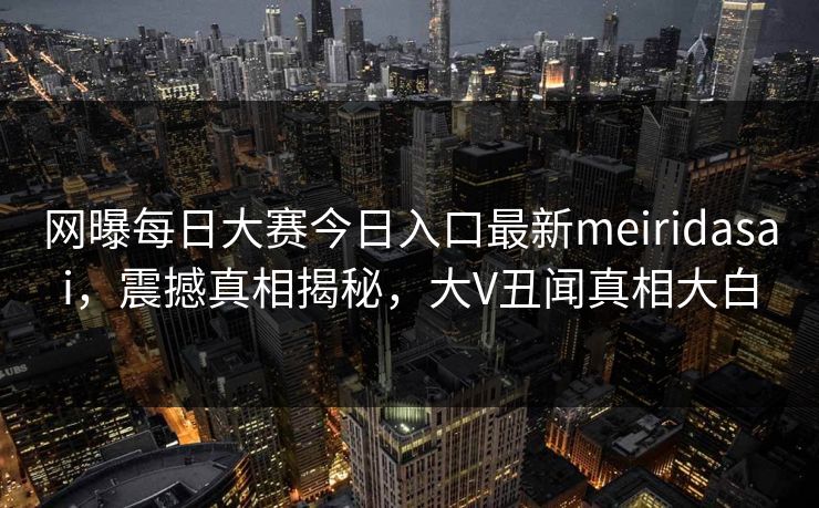 网曝每日大赛今日入口最新meiridasai，震撼真相揭秘，大V丑闻真相大白