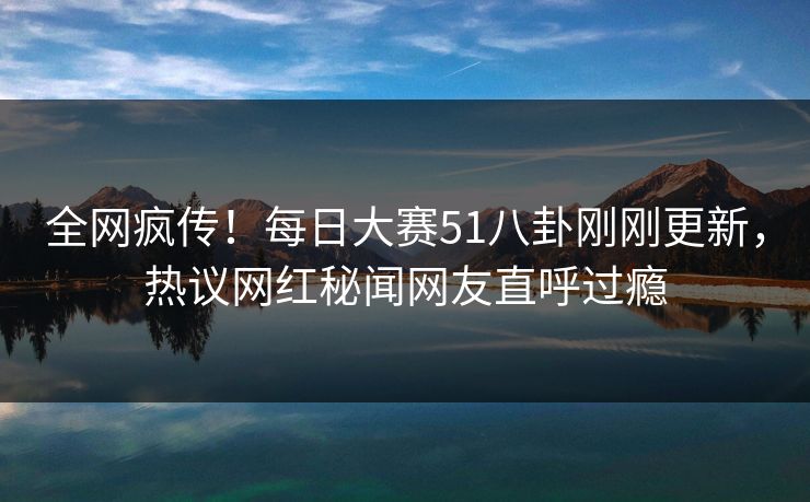 全网疯传！每日大赛51八卦刚刚更新，热议网红秘闻网友直呼过瘾