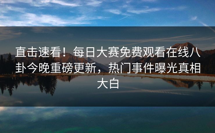 直击速看！每日大赛免费观看在线八卦今晚重磅更新，热门事件曝光真相大白