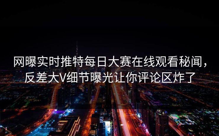 网曝实时推特每日大赛在线观看秘闻，反差大V细节曝光让你评论区炸了