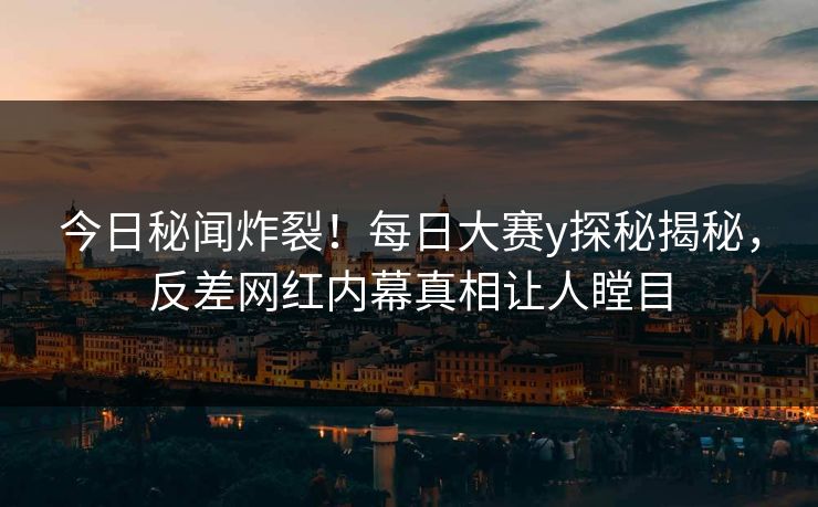 今日秘闻炸裂！每日大赛y探秘揭秘，反差网红内幕真相让人瞠目