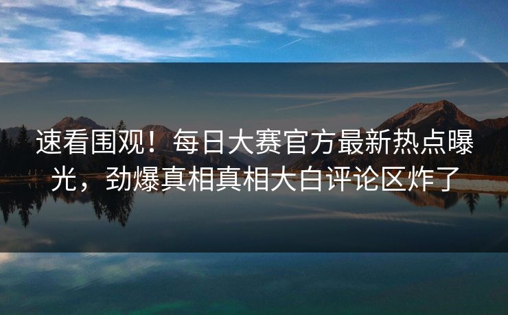 速看围观！每日大赛官方最新热点曝光，劲爆真相真相大白评论区炸了
