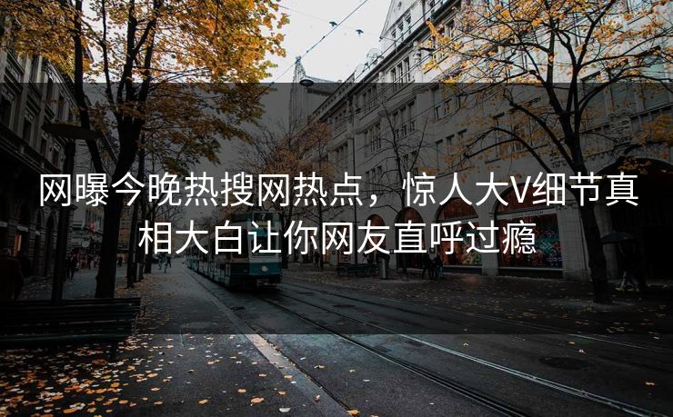 网曝今晚热搜网热点，惊人大V细节真相大白让你网友直呼过瘾