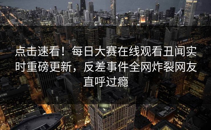 点击速看！每日大赛在线观看丑闻实时重磅更新，反差事件全网炸裂网友直呼过瘾