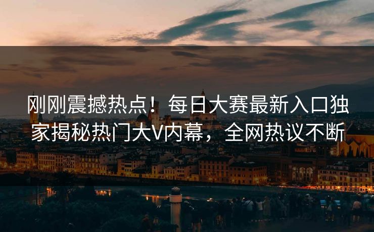 刚刚震撼热点！每日大赛最新入口独家揭秘热门大V内幕，全网热议不断