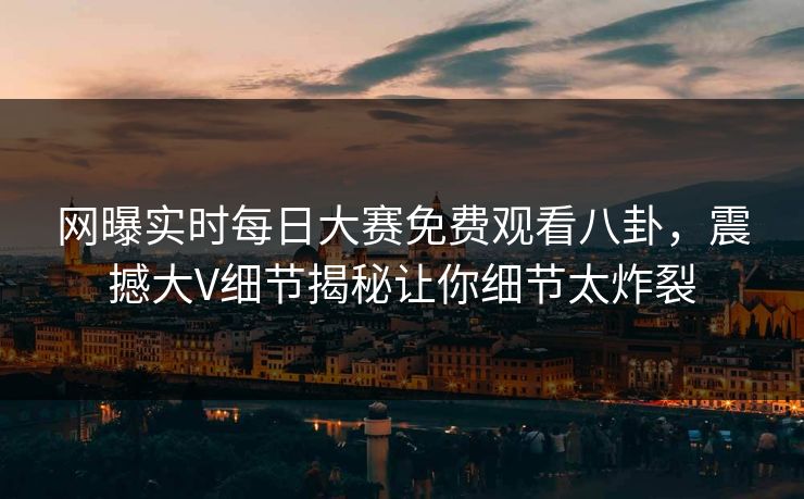 网曝实时每日大赛免费观看八卦，震撼大V细节揭秘让你细节太炸裂
