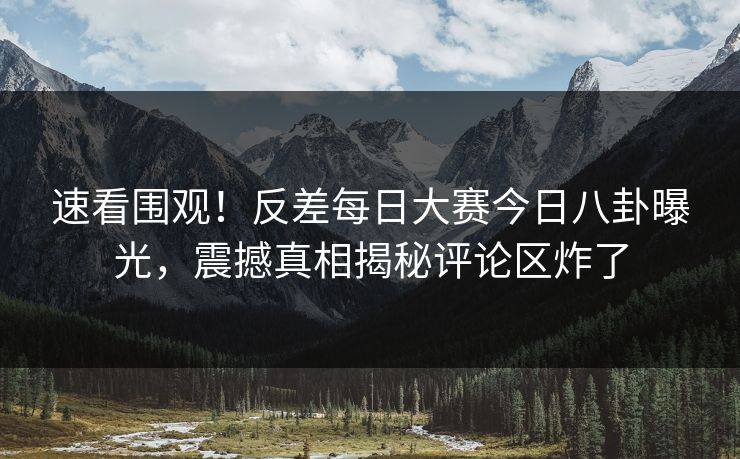 速看围观！反差每日大赛今日八卦曝光，震撼真相揭秘评论区炸了