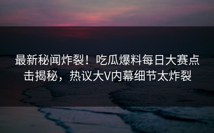 最新秘闻炸裂！吃瓜爆料每日大赛点击揭秘，热议大V内幕细节太炸裂