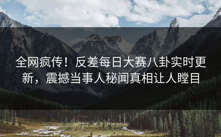 全网疯传！反差每日大赛八卦实时更新，震撼当事人秘闻真相让人瞠目