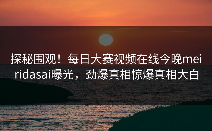 探秘围观！每日大赛视频在线今晚meiridasai曝光，劲爆真相惊爆真相大白