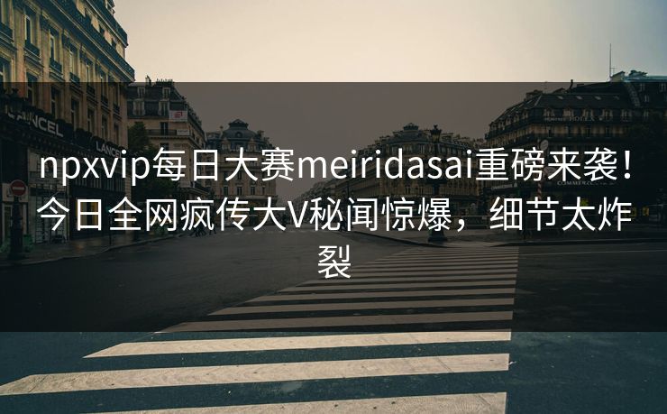 npxvip每日大赛meiridasai重磅来袭！今日全网疯传大V秘闻惊爆，细节太炸裂