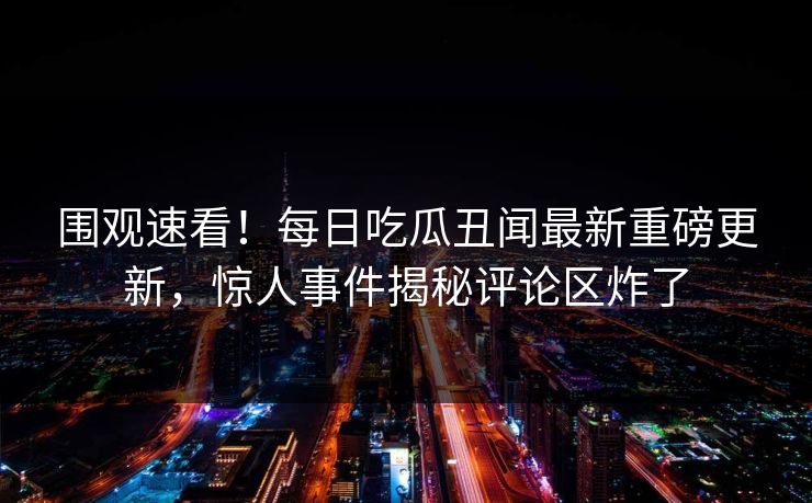 围观速看！每日吃瓜丑闻最新重磅更新，惊人事件揭秘评论区炸了