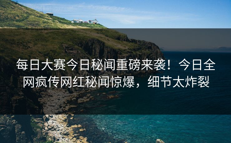 每日大赛今日秘闻重磅来袭！今日全网疯传网红秘闻惊爆，细节太炸裂