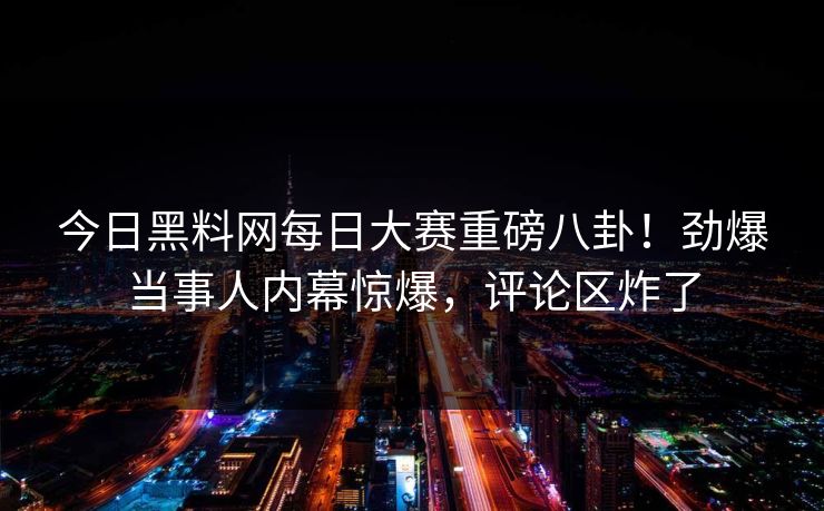 今日黑料网每日大赛重磅八卦！劲爆当事人内幕惊爆，评论区炸了