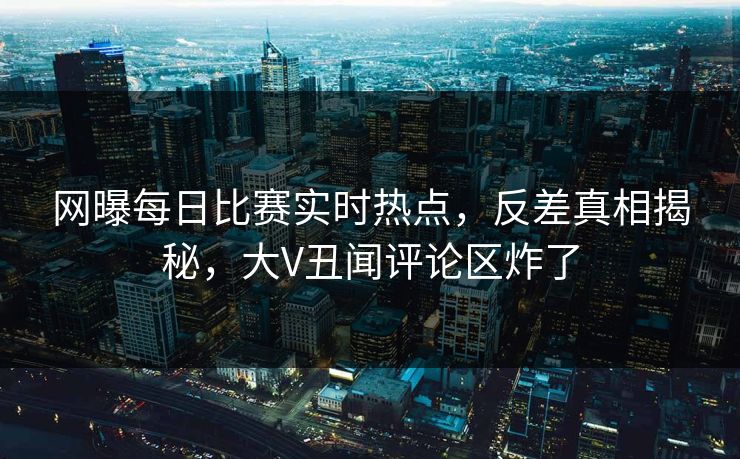 网曝每日比赛实时热点，反差真相揭秘，大V丑闻评论区炸了