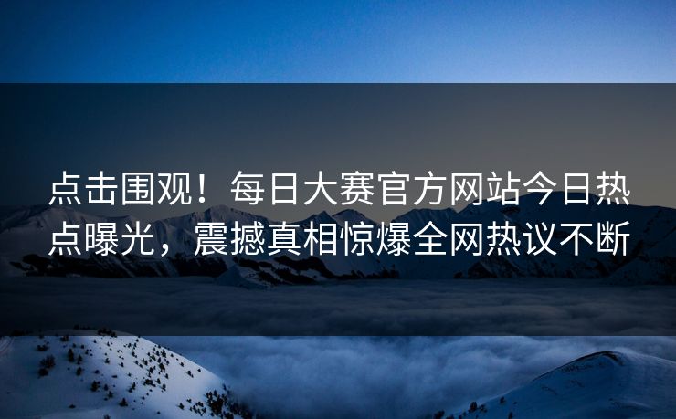 点击围观！每日大赛官方网站今日热点曝光，震撼真相惊爆全网热议不断