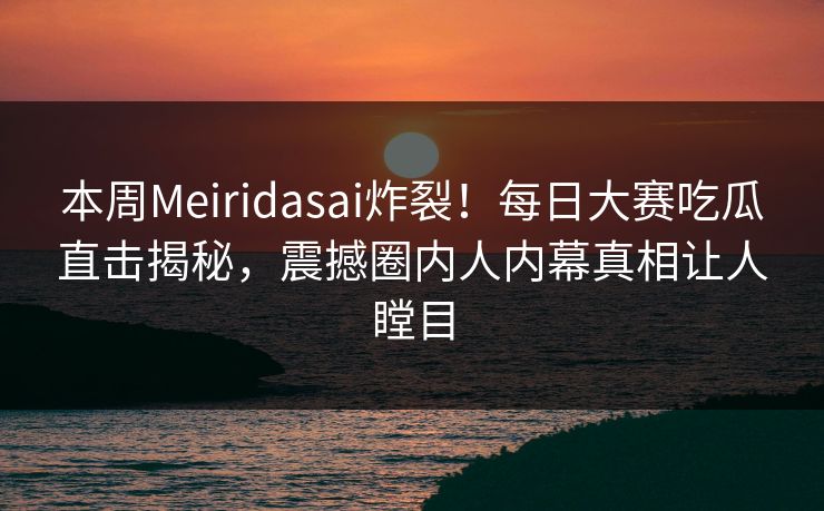 本周Meiridasai炸裂！每日大赛吃瓜直击揭秘，震撼圈内人内幕真相让人瞠目