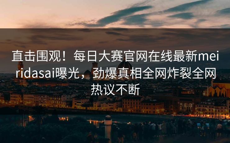 直击围观！每日大赛官网在线最新meiridasai曝光，劲爆真相全网炸裂全网热议不断