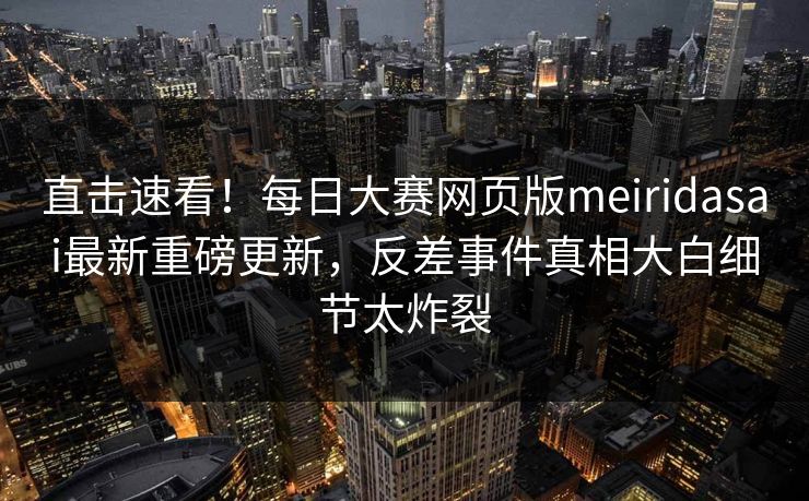 直击速看！每日大赛网页版meiridasai最新重磅更新，反差事件真相大白细节太炸裂