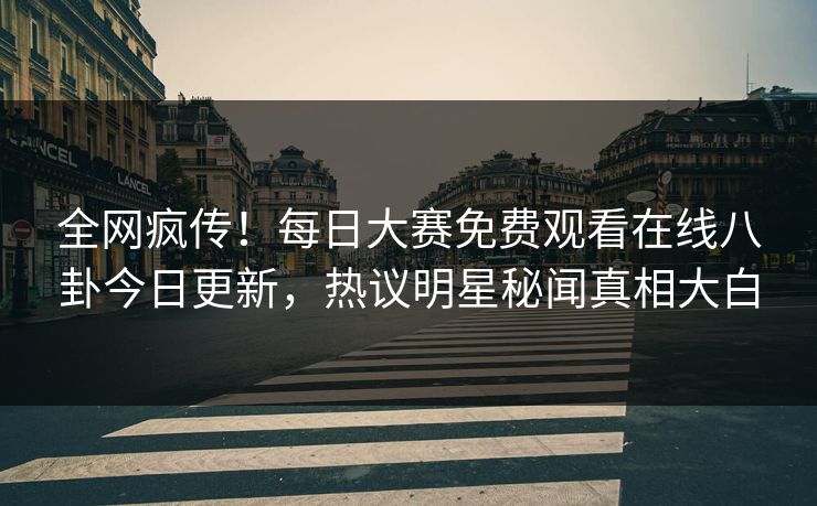全网疯传！每日大赛免费观看在线八卦今日更新，热议明星秘闻真相大白