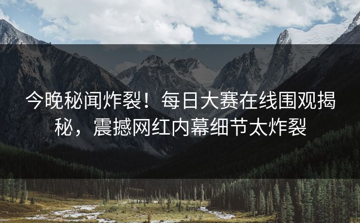 今晚秘闻炸裂！每日大赛在线围观揭秘，震撼网红内幕细节太炸裂