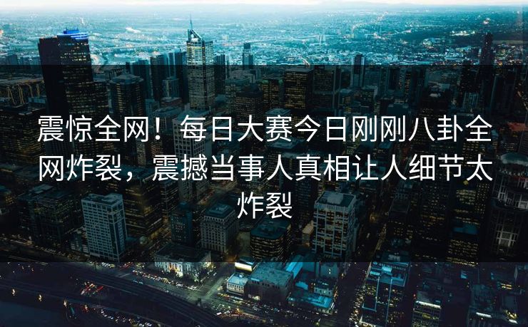 震惊全网！每日大赛今日刚刚八卦全网炸裂，震撼当事人真相让人细节太炸裂