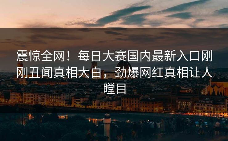 震惊全网！每日大赛国内最新入口刚刚丑闻真相大白，劲爆网红真相让人瞠目