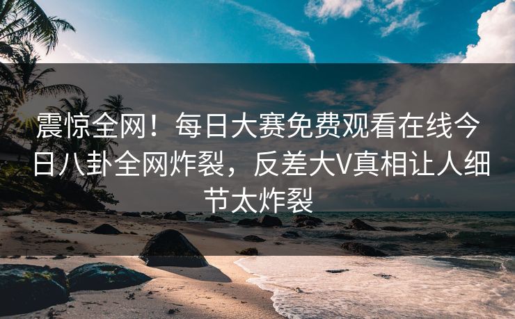 震惊全网！每日大赛免费观看在线今日八卦全网炸裂，反差大V真相让人细节太炸裂