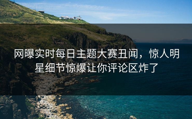 网曝实时每日主题大赛丑闻，惊人明星细节惊爆让你评论区炸了